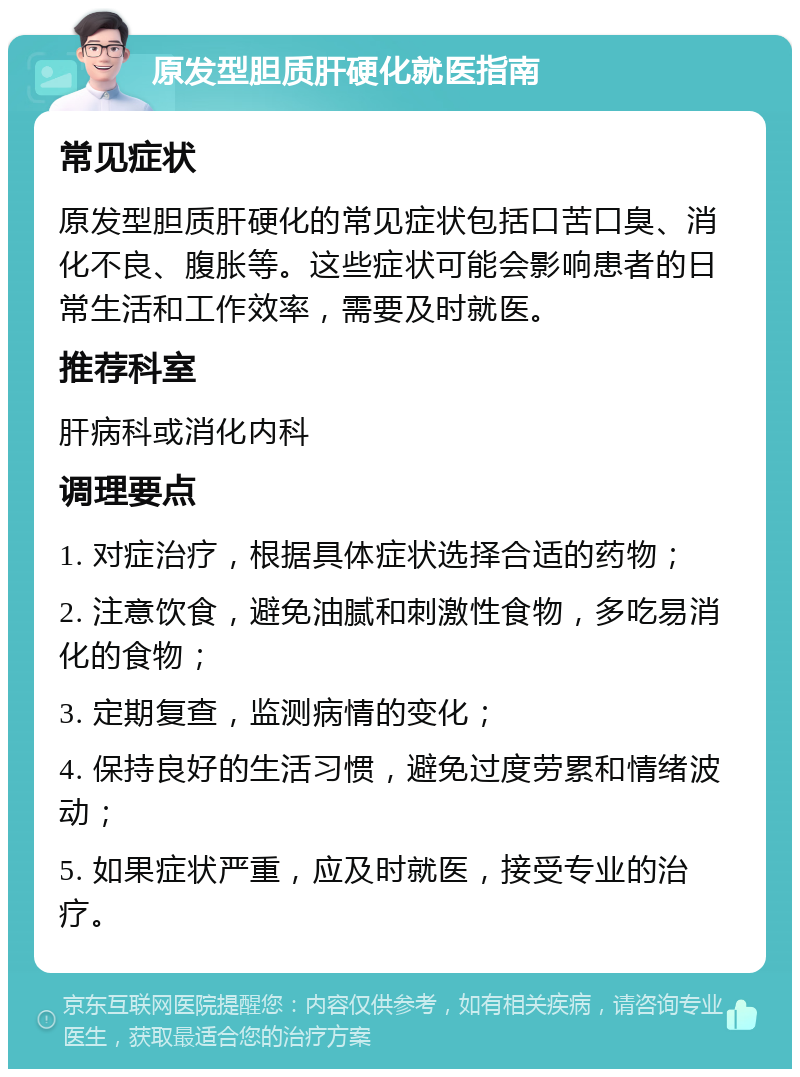 原发型胆质肝硬化就医指南 常见症状 原发型胆质肝硬化的常见症状包括口苦口臭、消化不良、腹胀等。这些症状可能会影响患者的日常生活和工作效率，需要及时就医。 推荐科室 肝病科或消化内科 调理要点 1. 对症治疗，根据具体症状选择合适的药物； 2. 注意饮食，避免油腻和刺激性食物，多吃易消化的食物； 3. 定期复查，监测病情的变化； 4. 保持良好的生活习惯，避免过度劳累和情绪波动； 5. 如果症状严重，应及时就医，接受专业的治疗。