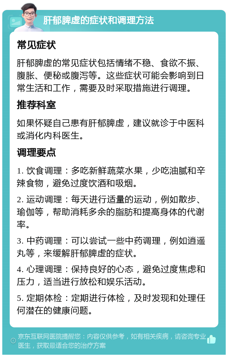 肝郁脾虚的症状和调理方法 常见症状 肝郁脾虚的常见症状包括情绪不稳、食欲不振、腹胀、便秘或腹泻等。这些症状可能会影响到日常生活和工作，需要及时采取措施进行调理。 推荐科室 如果怀疑自己患有肝郁脾虚，建议就诊于中医科或消化内科医生。 调理要点 1. 饮食调理：多吃新鲜蔬菜水果，少吃油腻和辛辣食物，避免过度饮酒和吸烟。 2. 运动调理：每天进行适量的运动，例如散步、瑜伽等，帮助消耗多余的脂肪和提高身体的代谢率。 3. 中药调理：可以尝试一些中药调理，例如逍遥丸等，来缓解肝郁脾虚的症状。 4. 心理调理：保持良好的心态，避免过度焦虑和压力，适当进行放松和娱乐活动。 5. 定期体检：定期进行体检，及时发现和处理任何潜在的健康问题。