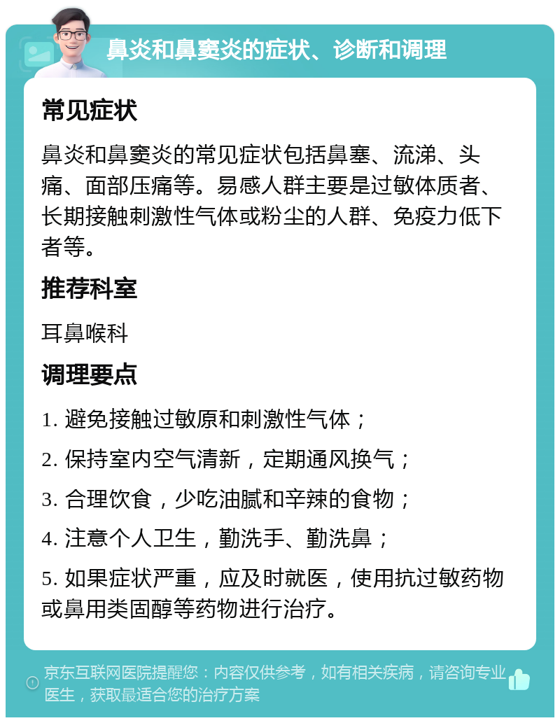 鼻炎和鼻窦炎的症状、诊断和调理 常见症状 鼻炎和鼻窦炎的常见症状包括鼻塞、流涕、头痛、面部压痛等。易感人群主要是过敏体质者、长期接触刺激性气体或粉尘的人群、免疫力低下者等。 推荐科室 耳鼻喉科 调理要点 1. 避免接触过敏原和刺激性气体； 2. 保持室内空气清新，定期通风换气； 3. 合理饮食，少吃油腻和辛辣的食物； 4. 注意个人卫生，勤洗手、勤洗鼻； 5. 如果症状严重，应及时就医，使用抗过敏药物或鼻用类固醇等药物进行治疗。