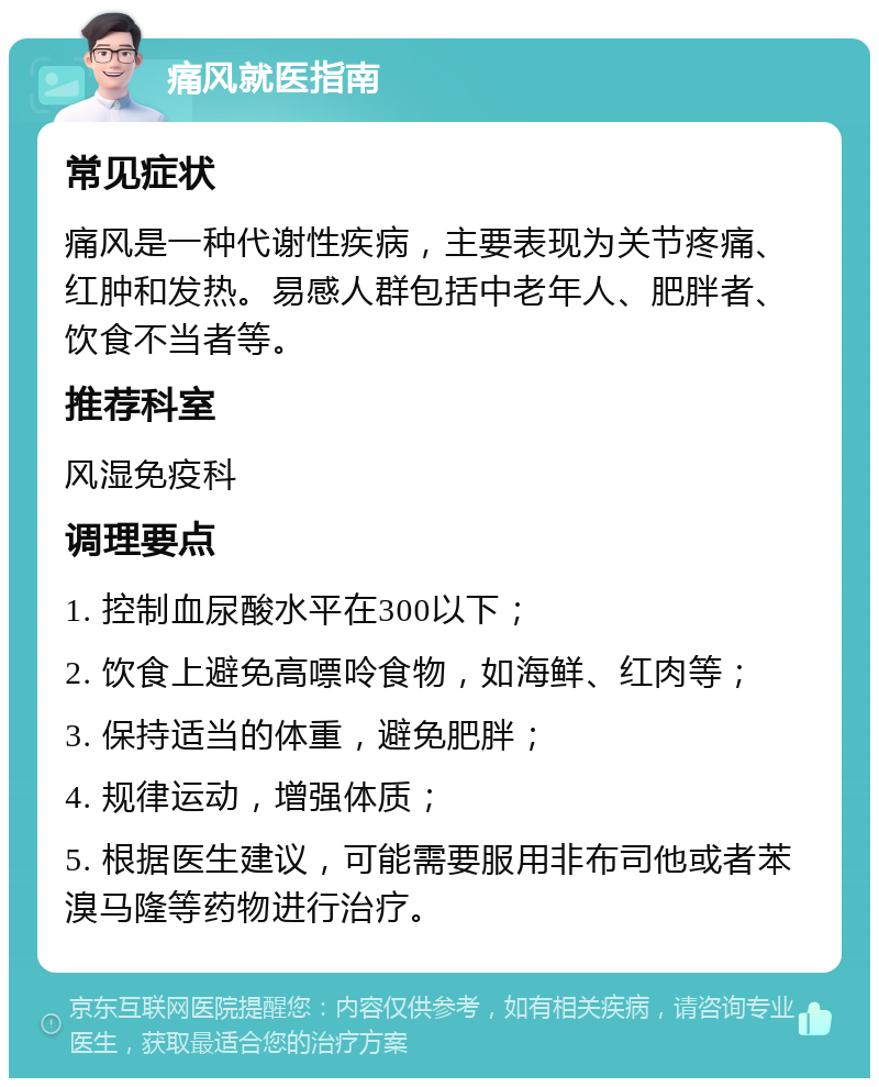 痛风就医指南 常见症状 痛风是一种代谢性疾病，主要表现为关节疼痛、红肿和发热。易感人群包括中老年人、肥胖者、饮食不当者等。 推荐科室 风湿免疫科 调理要点 1. 控制血尿酸水平在300以下； 2. 饮食上避免高嘌呤食物，如海鲜、红肉等； 3. 保持适当的体重，避免肥胖； 4. 规律运动，增强体质； 5. 根据医生建议，可能需要服用非布司他或者苯溴马隆等药物进行治疗。