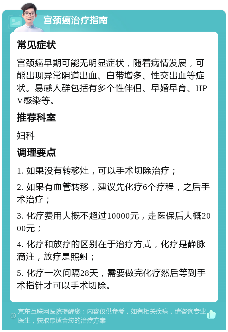 宫颈癌治疗指南 常见症状 宫颈癌早期可能无明显症状，随着病情发展，可能出现异常阴道出血、白带增多、性交出血等症状。易感人群包括有多个性伴侣、早婚早育、HPV感染等。 推荐科室 妇科 调理要点 1. 如果没有转移灶，可以手术切除治疗； 2. 如果有血管转移，建议先化疗6个疗程，之后手术治疗； 3. 化疗费用大概不超过10000元，走医保后大概2000元； 4. 化疗和放疗的区别在于治疗方式，化疗是静脉滴注，放疗是照射； 5. 化疗一次间隔28天，需要做完化疗然后等到手术指针才可以手术切除。