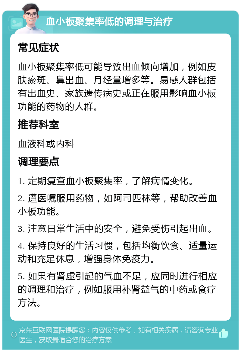 血小板聚集率低的调理与治疗 常见症状 血小板聚集率低可能导致出血倾向增加，例如皮肤瘀斑、鼻出血、月经量增多等。易感人群包括有出血史、家族遗传病史或正在服用影响血小板功能的药物的人群。 推荐科室 血液科或内科 调理要点 1. 定期复查血小板聚集率，了解病情变化。 2. 遵医嘱服用药物，如阿司匹林等，帮助改善血小板功能。 3. 注意日常生活中的安全，避免受伤引起出血。 4. 保持良好的生活习惯，包括均衡饮食、适量运动和充足休息，增强身体免疫力。 5. 如果有肾虚引起的气血不足，应同时进行相应的调理和治疗，例如服用补肾益气的中药或食疗方法。