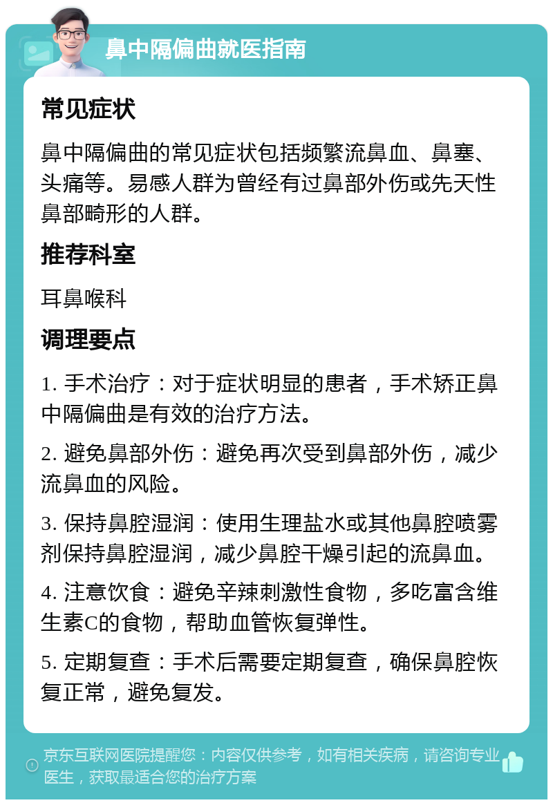 鼻中隔偏曲就医指南 常见症状 鼻中隔偏曲的常见症状包括频繁流鼻血、鼻塞、头痛等。易感人群为曾经有过鼻部外伤或先天性鼻部畸形的人群。 推荐科室 耳鼻喉科 调理要点 1. 手术治疗：对于症状明显的患者，手术矫正鼻中隔偏曲是有效的治疗方法。 2. 避免鼻部外伤：避免再次受到鼻部外伤，减少流鼻血的风险。 3. 保持鼻腔湿润：使用生理盐水或其他鼻腔喷雾剂保持鼻腔湿润，减少鼻腔干燥引起的流鼻血。 4. 注意饮食：避免辛辣刺激性食物，多吃富含维生素C的食物，帮助血管恢复弹性。 5. 定期复查：手术后需要定期复查，确保鼻腔恢复正常，避免复发。