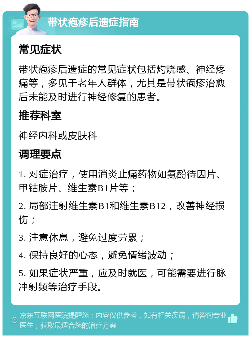 带状疱疹后遗症指南 常见症状 带状疱疹后遗症的常见症状包括灼烧感、神经疼痛等，多见于老年人群体，尤其是带状疱疹治愈后未能及时进行神经修复的患者。 推荐科室 神经内科或皮肤科 调理要点 1. 对症治疗，使用消炎止痛药物如氨酚待因片、甲钴胺片、维生素B1片等； 2. 局部注射维生素B1和维生素B12，改善神经损伤； 3. 注意休息，避免过度劳累； 4. 保持良好的心态，避免情绪波动； 5. 如果症状严重，应及时就医，可能需要进行脉冲射频等治疗手段。