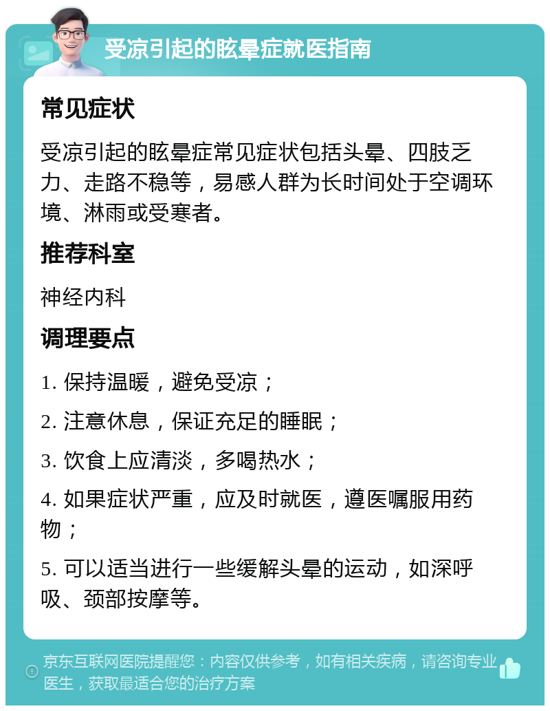 受凉引起的眩晕症就医指南 常见症状 受凉引起的眩晕症常见症状包括头晕、四肢乏力、走路不稳等，易感人群为长时间处于空调环境、淋雨或受寒者。 推荐科室 神经内科 调理要点 1. 保持温暖，避免受凉； 2. 注意休息，保证充足的睡眠； 3. 饮食上应清淡，多喝热水； 4. 如果症状严重，应及时就医，遵医嘱服用药物； 5. 可以适当进行一些缓解头晕的运动，如深呼吸、颈部按摩等。