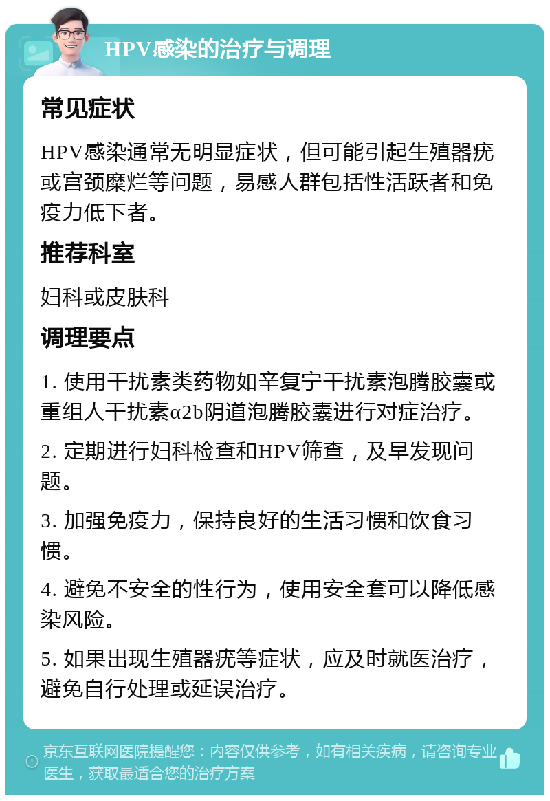 HPV感染的治疗与调理 常见症状 HPV感染通常无明显症状，但可能引起生殖器疣或宫颈糜烂等问题，易感人群包括性活跃者和免疫力低下者。 推荐科室 妇科或皮肤科 调理要点 1. 使用干扰素类药物如辛复宁干扰素泡腾胶囊或重组人干扰素α2b阴道泡腾胶囊进行对症治疗。 2. 定期进行妇科检查和HPV筛查，及早发现问题。 3. 加强免疫力，保持良好的生活习惯和饮食习惯。 4. 避免不安全的性行为，使用安全套可以降低感染风险。 5. 如果出现生殖器疣等症状，应及时就医治疗，避免自行处理或延误治疗。