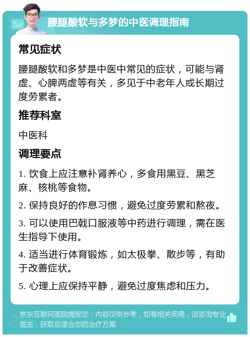 腰腿酸软与多梦的中医调理指南 常见症状 腰腿酸软和多梦是中医中常见的症状，可能与肾虚、心脾两虚等有关，多见于中老年人或长期过度劳累者。 推荐科室 中医科 调理要点 1. 饮食上应注意补肾养心，多食用黑豆、黑芝麻、核桃等食物。 2. 保持良好的作息习惯，避免过度劳累和熬夜。 3. 可以使用巴戟口服液等中药进行调理，需在医生指导下使用。 4. 适当进行体育锻炼，如太极拳、散步等，有助于改善症状。 5. 心理上应保持平静，避免过度焦虑和压力。