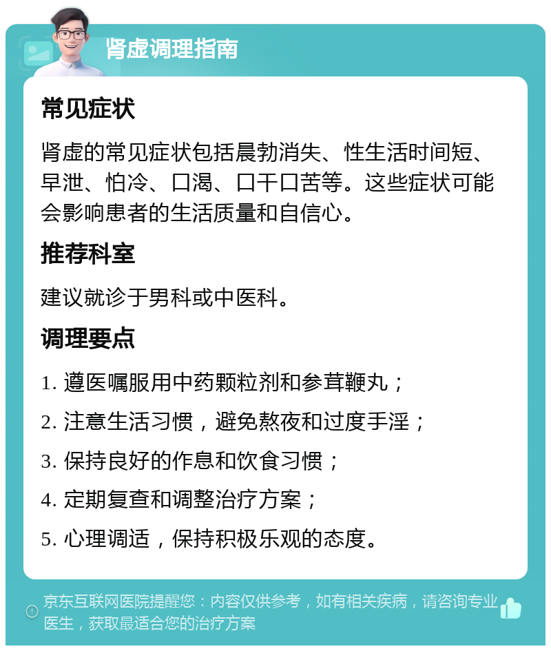 肾虚调理指南 常见症状 肾虚的常见症状包括晨勃消失、性生活时间短、早泄、怕冷、口渴、口干口苦等。这些症状可能会影响患者的生活质量和自信心。 推荐科室 建议就诊于男科或中医科。 调理要点 1. 遵医嘱服用中药颗粒剂和参茸鞭丸； 2. 注意生活习惯，避免熬夜和过度手淫； 3. 保持良好的作息和饮食习惯； 4. 定期复查和调整治疗方案； 5. 心理调适，保持积极乐观的态度。