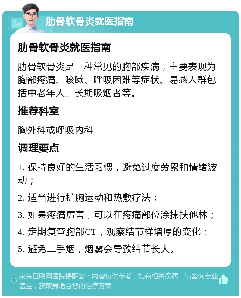 肋骨软骨炎就医指南 肋骨软骨炎就医指南 肋骨软骨炎是一种常见的胸部疾病，主要表现为胸部疼痛、咳嗽、呼吸困难等症状。易感人群包括中老年人、长期吸烟者等。 推荐科室 胸外科或呼吸内科 调理要点 1. 保持良好的生活习惯，避免过度劳累和情绪波动； 2. 适当进行扩胸运动和热敷疗法； 3. 如果疼痛厉害，可以在疼痛部位涂抹扶他林； 4. 定期复查胸部CT，观察结节样增厚的变化； 5. 避免二手烟，烟雾会导致结节长大。