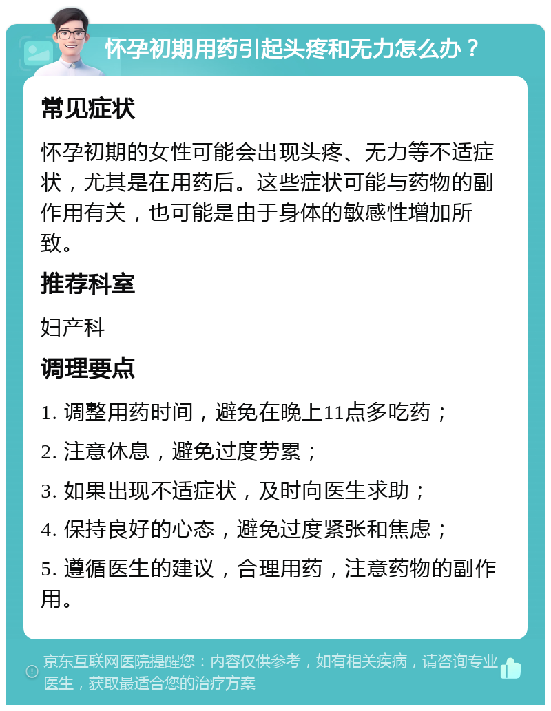 怀孕初期用药引起头疼和无力怎么办？ 常见症状 怀孕初期的女性可能会出现头疼、无力等不适症状，尤其是在用药后。这些症状可能与药物的副作用有关，也可能是由于身体的敏感性增加所致。 推荐科室 妇产科 调理要点 1. 调整用药时间，避免在晚上11点多吃药； 2. 注意休息，避免过度劳累； 3. 如果出现不适症状，及时向医生求助； 4. 保持良好的心态，避免过度紧张和焦虑； 5. 遵循医生的建议，合理用药，注意药物的副作用。