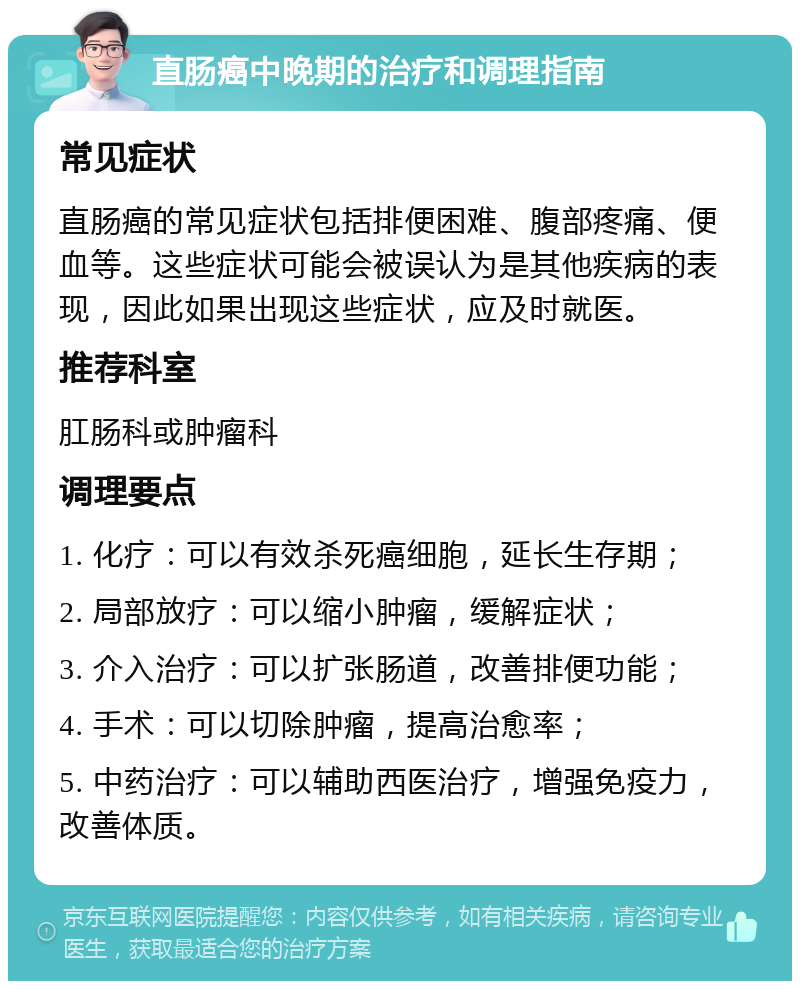 直肠癌中晚期的治疗和调理指南 常见症状 直肠癌的常见症状包括排便困难、腹部疼痛、便血等。这些症状可能会被误认为是其他疾病的表现，因此如果出现这些症状，应及时就医。 推荐科室 肛肠科或肿瘤科 调理要点 1. 化疗：可以有效杀死癌细胞，延长生存期； 2. 局部放疗：可以缩小肿瘤，缓解症状； 3. 介入治疗：可以扩张肠道，改善排便功能； 4. 手术：可以切除肿瘤，提高治愈率； 5. 中药治疗：可以辅助西医治疗，增强免疫力，改善体质。