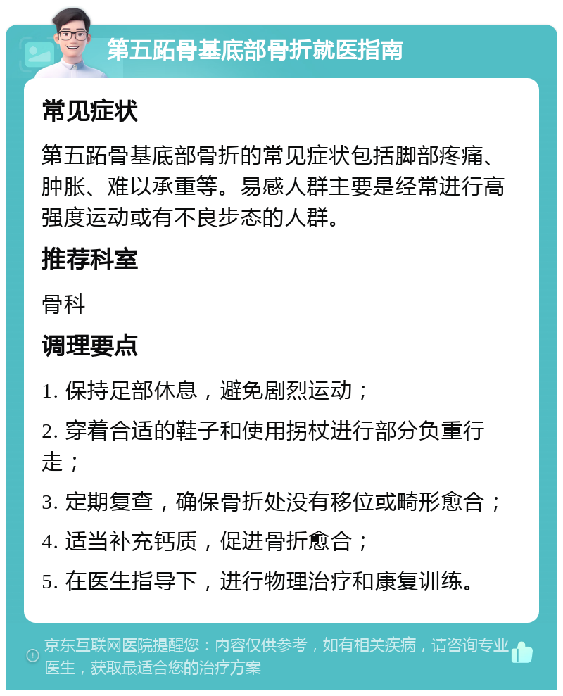 第五跖骨基底部骨折就医指南 常见症状 第五跖骨基底部骨折的常见症状包括脚部疼痛、肿胀、难以承重等。易感人群主要是经常进行高强度运动或有不良步态的人群。 推荐科室 骨科 调理要点 1. 保持足部休息，避免剧烈运动； 2. 穿着合适的鞋子和使用拐杖进行部分负重行走； 3. 定期复查，确保骨折处没有移位或畸形愈合； 4. 适当补充钙质，促进骨折愈合； 5. 在医生指导下，进行物理治疗和康复训练。