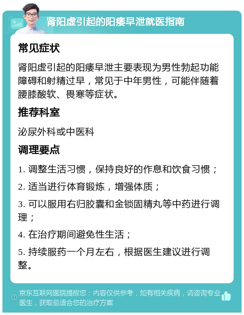 肾阳虚引起的阳痿早泄就医指南 常见症状 肾阳虚引起的阳痿早泄主要表现为男性勃起功能障碍和射精过早，常见于中年男性，可能伴随着腰膝酸软、畏寒等症状。 推荐科室 泌尿外科或中医科 调理要点 1. 调整生活习惯，保持良好的作息和饮食习惯； 2. 适当进行体育锻炼，增强体质； 3. 可以服用右归胶囊和金锁固精丸等中药进行调理； 4. 在治疗期间避免性生活； 5. 持续服药一个月左右，根据医生建议进行调整。