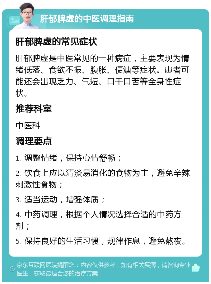 肝郁脾虚的中医调理指南 肝郁脾虚的常见症状 肝郁脾虚是中医常见的一种病症，主要表现为情绪低落、食欲不振、腹胀、便溏等症状。患者可能还会出现乏力、气短、口干口苦等全身性症状。 推荐科室 中医科 调理要点 1. 调整情绪，保持心情舒畅； 2. 饮食上应以清淡易消化的食物为主，避免辛辣刺激性食物； 3. 适当运动，增强体质； 4. 中药调理，根据个人情况选择合适的中药方剂； 5. 保持良好的生活习惯，规律作息，避免熬夜。