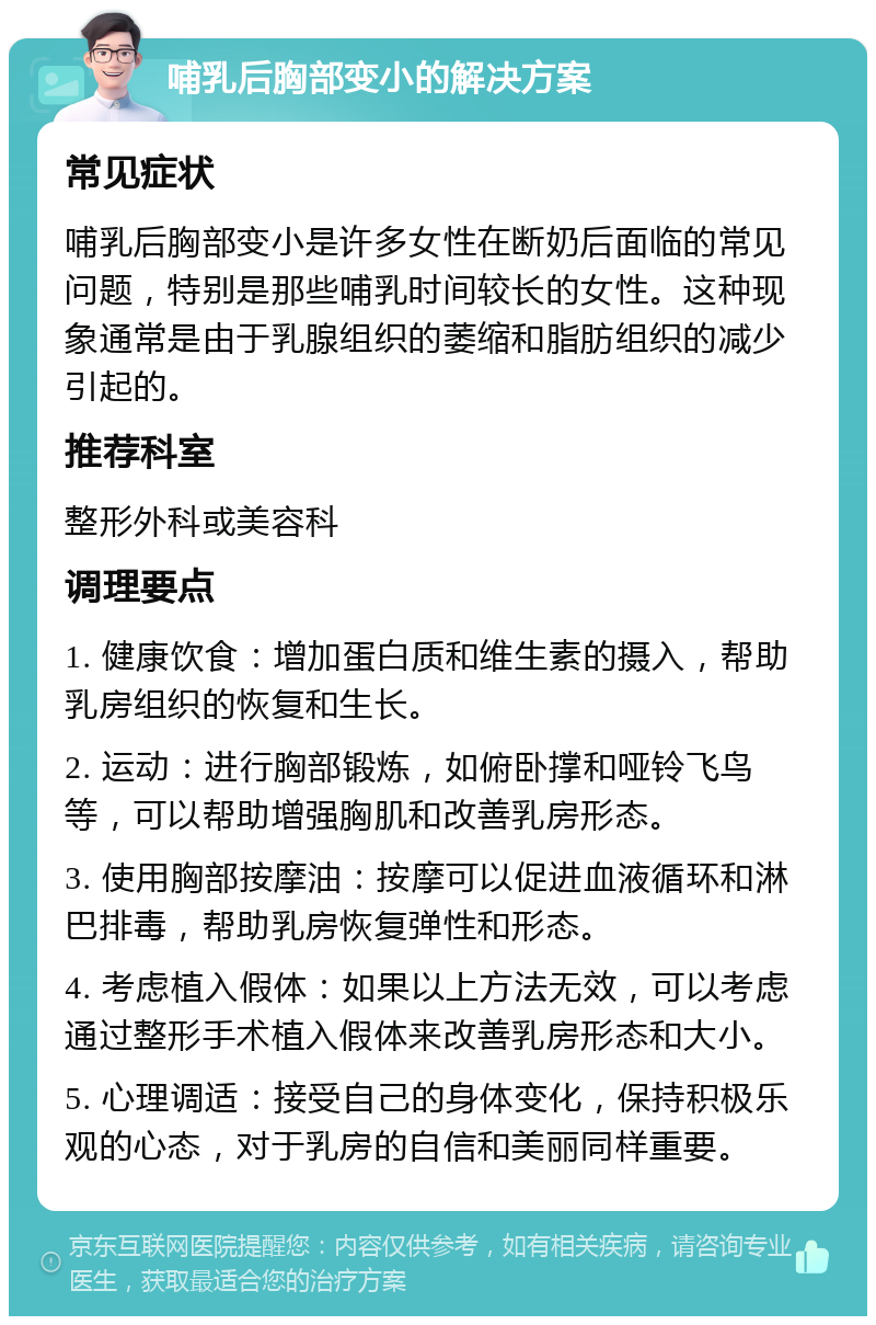 哺乳后胸部变小的解决方案 常见症状 哺乳后胸部变小是许多女性在断奶后面临的常见问题，特别是那些哺乳时间较长的女性。这种现象通常是由于乳腺组织的萎缩和脂肪组织的减少引起的。 推荐科室 整形外科或美容科 调理要点 1. 健康饮食：增加蛋白质和维生素的摄入，帮助乳房组织的恢复和生长。 2. 运动：进行胸部锻炼，如俯卧撑和哑铃飞鸟等，可以帮助增强胸肌和改善乳房形态。 3. 使用胸部按摩油：按摩可以促进血液循环和淋巴排毒，帮助乳房恢复弹性和形态。 4. 考虑植入假体：如果以上方法无效，可以考虑通过整形手术植入假体来改善乳房形态和大小。 5. 心理调适：接受自己的身体变化，保持积极乐观的心态，对于乳房的自信和美丽同样重要。