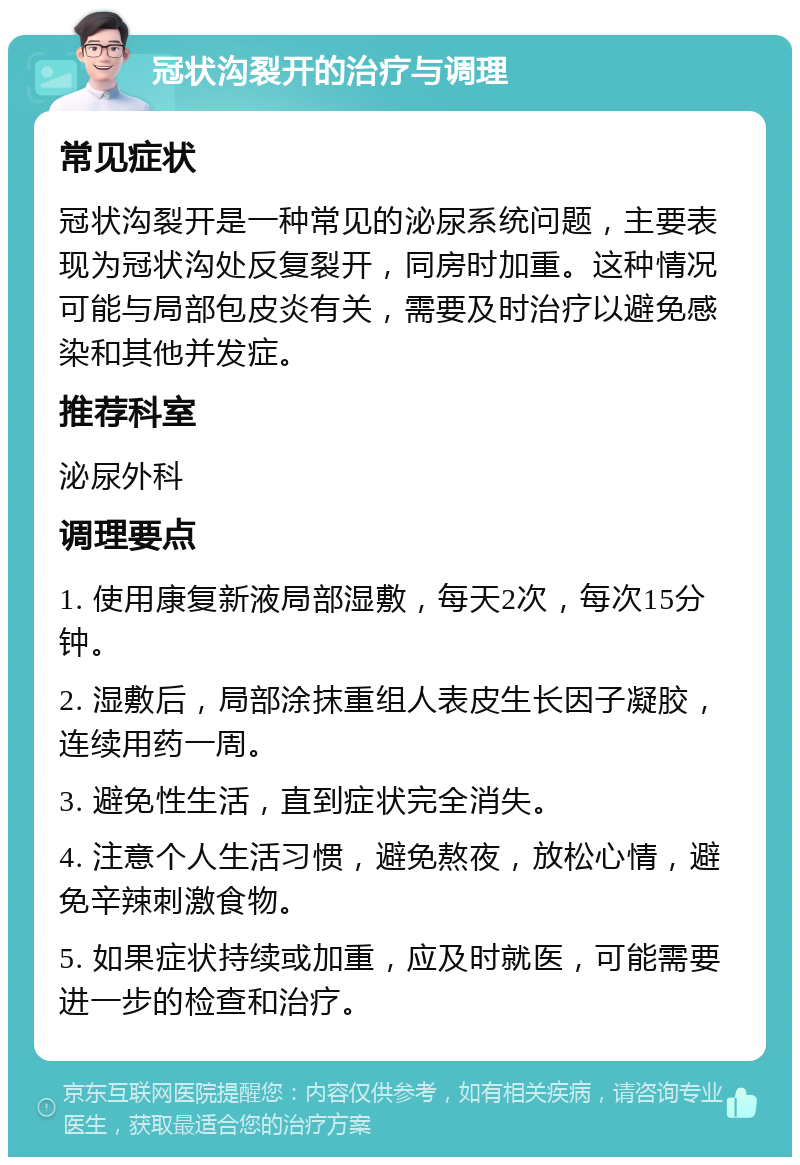 冠状沟裂开的治疗与调理 常见症状 冠状沟裂开是一种常见的泌尿系统问题，主要表现为冠状沟处反复裂开，同房时加重。这种情况可能与局部包皮炎有关，需要及时治疗以避免感染和其他并发症。 推荐科室 泌尿外科 调理要点 1. 使用康复新液局部湿敷，每天2次，每次15分钟。 2. 湿敷后，局部涂抹重组人表皮生长因子凝胶，连续用药一周。 3. 避免性生活，直到症状完全消失。 4. 注意个人生活习惯，避免熬夜，放松心情，避免辛辣刺激食物。 5. 如果症状持续或加重，应及时就医，可能需要进一步的检查和治疗。