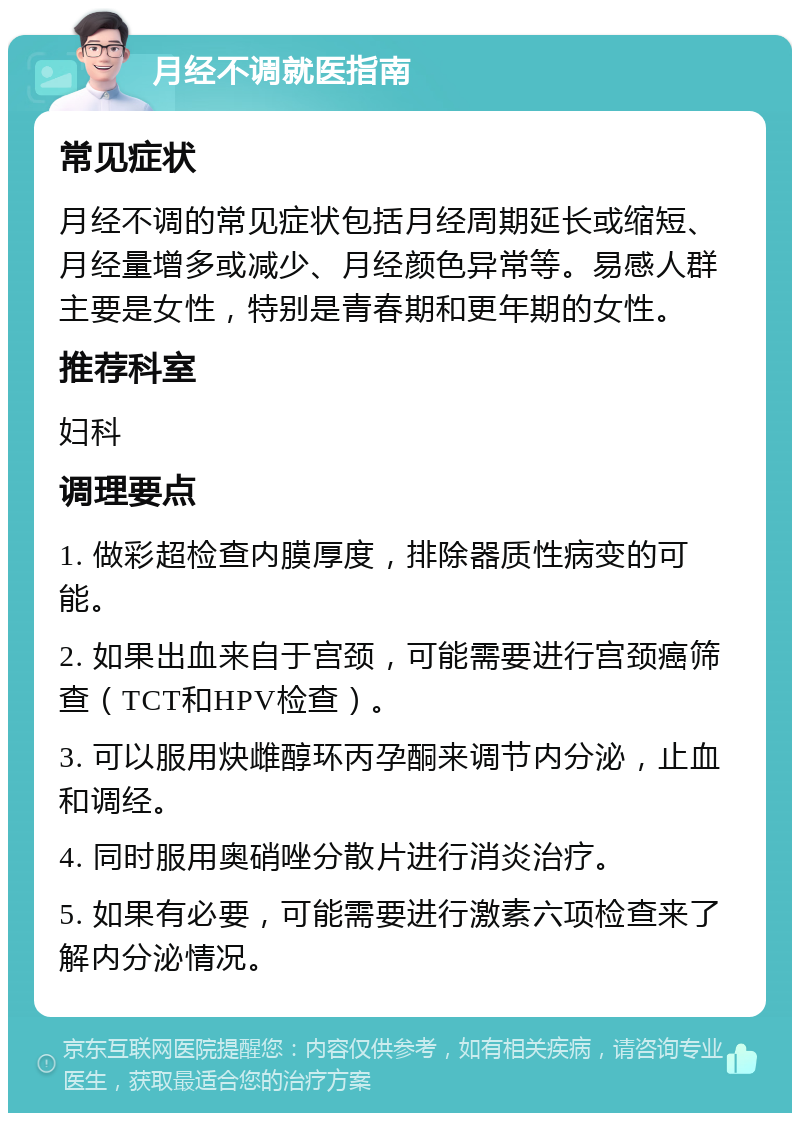 月经不调就医指南 常见症状 月经不调的常见症状包括月经周期延长或缩短、月经量增多或减少、月经颜色异常等。易感人群主要是女性，特别是青春期和更年期的女性。 推荐科室 妇科 调理要点 1. 做彩超检查内膜厚度，排除器质性病变的可能。 2. 如果出血来自于宫颈，可能需要进行宫颈癌筛查（TCT和HPV检查）。 3. 可以服用炔雌醇环丙孕酮来调节内分泌，止血和调经。 4. 同时服用奥硝唑分散片进行消炎治疗。 5. 如果有必要，可能需要进行激素六项检查来了解内分泌情况。