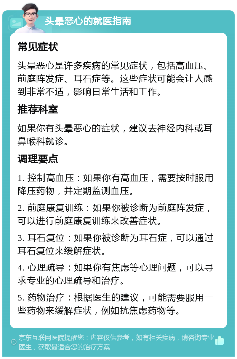 头晕恶心的就医指南 常见症状 头晕恶心是许多疾病的常见症状，包括高血压、前庭阵发症、耳石症等。这些症状可能会让人感到非常不适，影响日常生活和工作。 推荐科室 如果你有头晕恶心的症状，建议去神经内科或耳鼻喉科就诊。 调理要点 1. 控制高血压：如果你有高血压，需要按时服用降压药物，并定期监测血压。 2. 前庭康复训练：如果你被诊断为前庭阵发症，可以进行前庭康复训练来改善症状。 3. 耳石复位：如果你被诊断为耳石症，可以通过耳石复位来缓解症状。 4. 心理疏导：如果你有焦虑等心理问题，可以寻求专业的心理疏导和治疗。 5. 药物治疗：根据医生的建议，可能需要服用一些药物来缓解症状，例如抗焦虑药物等。