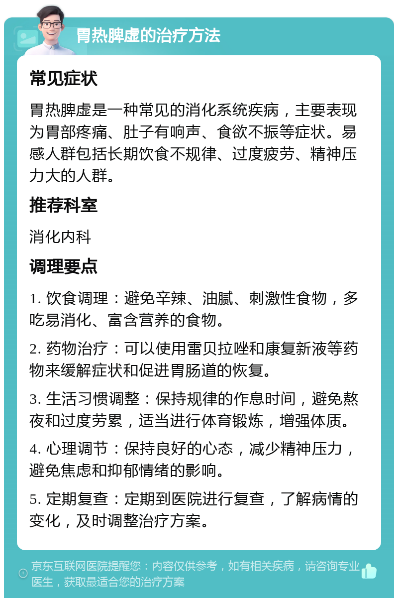 胃热脾虚的治疗方法 常见症状 胃热脾虚是一种常见的消化系统疾病，主要表现为胃部疼痛、肚子有响声、食欲不振等症状。易感人群包括长期饮食不规律、过度疲劳、精神压力大的人群。 推荐科室 消化内科 调理要点 1. 饮食调理：避免辛辣、油腻、刺激性食物，多吃易消化、富含营养的食物。 2. 药物治疗：可以使用雷贝拉唑和康复新液等药物来缓解症状和促进胃肠道的恢复。 3. 生活习惯调整：保持规律的作息时间，避免熬夜和过度劳累，适当进行体育锻炼，增强体质。 4. 心理调节：保持良好的心态，减少精神压力，避免焦虑和抑郁情绪的影响。 5. 定期复查：定期到医院进行复查，了解病情的变化，及时调整治疗方案。