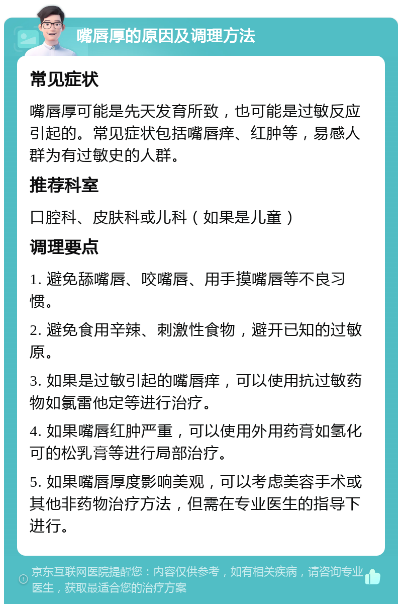 嘴唇厚的原因及调理方法 常见症状 嘴唇厚可能是先天发育所致，也可能是过敏反应引起的。常见症状包括嘴唇痒、红肿等，易感人群为有过敏史的人群。 推荐科室 口腔科、皮肤科或儿科（如果是儿童） 调理要点 1. 避免舔嘴唇、咬嘴唇、用手摸嘴唇等不良习惯。 2. 避免食用辛辣、刺激性食物，避开已知的过敏原。 3. 如果是过敏引起的嘴唇痒，可以使用抗过敏药物如氯雷他定等进行治疗。 4. 如果嘴唇红肿严重，可以使用外用药膏如氢化可的松乳膏等进行局部治疗。 5. 如果嘴唇厚度影响美观，可以考虑美容手术或其他非药物治疗方法，但需在专业医生的指导下进行。