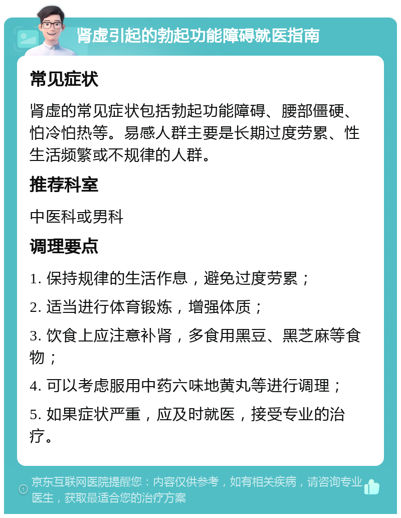 肾虚引起的勃起功能障碍就医指南 常见症状 肾虚的常见症状包括勃起功能障碍、腰部僵硬、怕冷怕热等。易感人群主要是长期过度劳累、性生活频繁或不规律的人群。 推荐科室 中医科或男科 调理要点 1. 保持规律的生活作息，避免过度劳累； 2. 适当进行体育锻炼，增强体质； 3. 饮食上应注意补肾，多食用黑豆、黑芝麻等食物； 4. 可以考虑服用中药六味地黄丸等进行调理； 5. 如果症状严重，应及时就医，接受专业的治疗。