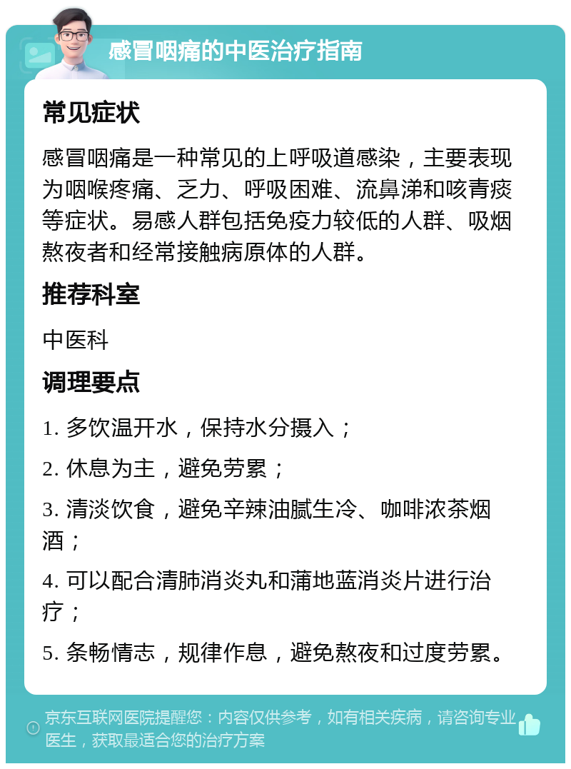 感冒咽痛的中医治疗指南 常见症状 感冒咽痛是一种常见的上呼吸道感染，主要表现为咽喉疼痛、乏力、呼吸困难、流鼻涕和咳青痰等症状。易感人群包括免疫力较低的人群、吸烟熬夜者和经常接触病原体的人群。 推荐科室 中医科 调理要点 1. 多饮温开水，保持水分摄入； 2. 休息为主，避免劳累； 3. 清淡饮食，避免辛辣油腻生冷、咖啡浓茶烟酒； 4. 可以配合清肺消炎丸和蒲地蓝消炎片进行治疗； 5. 条畅情志，规律作息，避免熬夜和过度劳累。