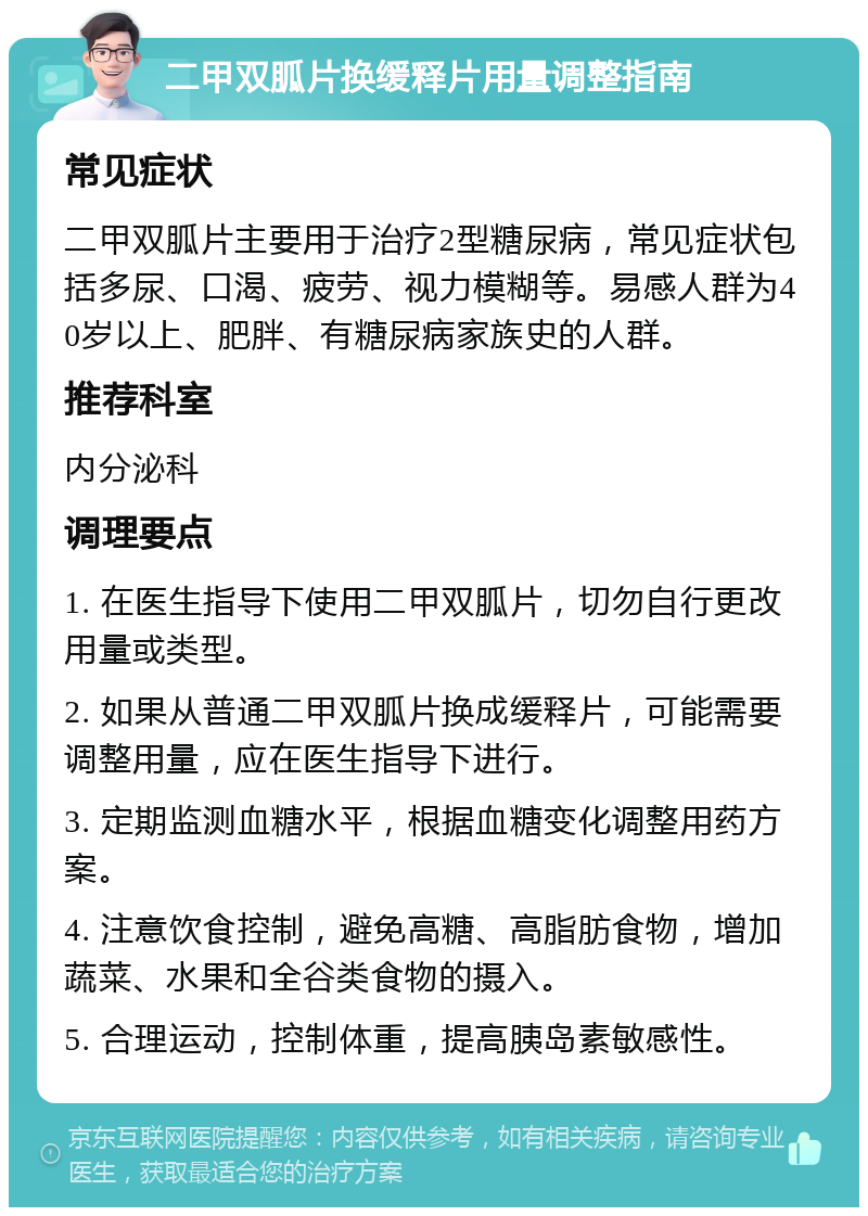 二甲双胍片换缓释片用量调整指南 常见症状 二甲双胍片主要用于治疗2型糖尿病，常见症状包括多尿、口渴、疲劳、视力模糊等。易感人群为40岁以上、肥胖、有糖尿病家族史的人群。 推荐科室 内分泌科 调理要点 1. 在医生指导下使用二甲双胍片，切勿自行更改用量或类型。 2. 如果从普通二甲双胍片换成缓释片，可能需要调整用量，应在医生指导下进行。 3. 定期监测血糖水平，根据血糖变化调整用药方案。 4. 注意饮食控制，避免高糖、高脂肪食物，增加蔬菜、水果和全谷类食物的摄入。 5. 合理运动，控制体重，提高胰岛素敏感性。