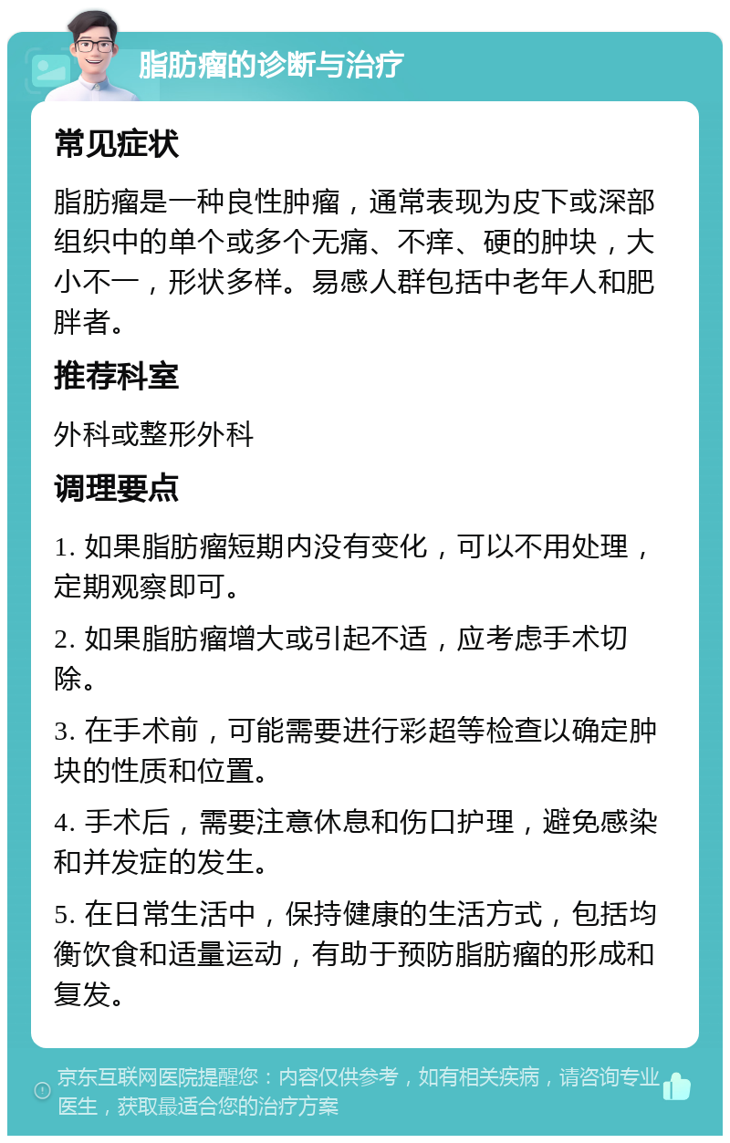 脂肪瘤的诊断与治疗 常见症状 脂肪瘤是一种良性肿瘤，通常表现为皮下或深部组织中的单个或多个无痛、不痒、硬的肿块，大小不一，形状多样。易感人群包括中老年人和肥胖者。 推荐科室 外科或整形外科 调理要点 1. 如果脂肪瘤短期内没有变化，可以不用处理，定期观察即可。 2. 如果脂肪瘤增大或引起不适，应考虑手术切除。 3. 在手术前，可能需要进行彩超等检查以确定肿块的性质和位置。 4. 手术后，需要注意休息和伤口护理，避免感染和并发症的发生。 5. 在日常生活中，保持健康的生活方式，包括均衡饮食和适量运动，有助于预防脂肪瘤的形成和复发。