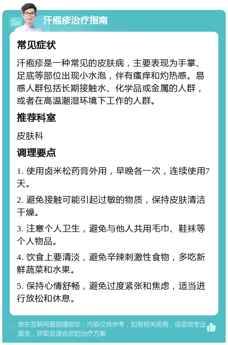 汗疱疹治疗指南 常见症状 汗疱疹是一种常见的皮肤病，主要表现为手掌、足底等部位出现小水泡，伴有瘙痒和灼热感。易感人群包括长期接触水、化学品或金属的人群，或者在高温潮湿环境下工作的人群。 推荐科室 皮肤科 调理要点 1. 使用卤米松药膏外用，早晚各一次，连续使用7天。 2. 避免接触可能引起过敏的物质，保持皮肤清洁干燥。 3. 注意个人卫生，避免与他人共用毛巾、鞋袜等个人物品。 4. 饮食上要清淡，避免辛辣刺激性食物，多吃新鲜蔬菜和水果。 5. 保持心情舒畅，避免过度紧张和焦虑，适当进行放松和休息。