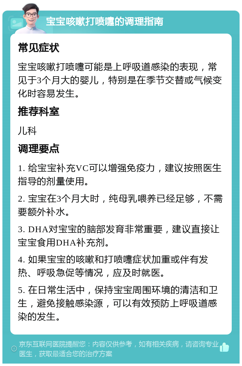 宝宝咳嗽打喷嚏的调理指南 常见症状 宝宝咳嗽打喷嚏可能是上呼吸道感染的表现，常见于3个月大的婴儿，特别是在季节交替或气候变化时容易发生。 推荐科室 儿科 调理要点 1. 给宝宝补充VC可以增强免疫力，建议按照医生指导的剂量使用。 2. 宝宝在3个月大时，纯母乳喂养已经足够，不需要额外补水。 3. DHA对宝宝的脑部发育非常重要，建议直接让宝宝食用DHA补充剂。 4. 如果宝宝的咳嗽和打喷嚏症状加重或伴有发热、呼吸急促等情况，应及时就医。 5. 在日常生活中，保持宝宝周围环境的清洁和卫生，避免接触感染源，可以有效预防上呼吸道感染的发生。