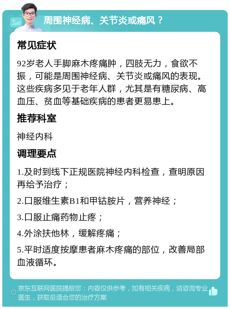 周围神经病、关节炎或痛风？ 常见症状 92岁老人手脚麻木疼痛肿，四肢无力，食欲不振，可能是周围神经病、关节炎或痛风的表现。这些疾病多见于老年人群，尤其是有糖尿病、高血压、贫血等基础疾病的患者更易患上。 推荐科室 神经内科 调理要点 1.及时到线下正规医院神经内科检查，查明原因再给予治疗； 2.口服维生素B1和甲钴胺片，营养神经； 3.口服止痛药物止疼； 4.外涂扶他林，缓解疼痛； 5.平时适度按摩患者麻木疼痛的部位，改善局部血液循环。