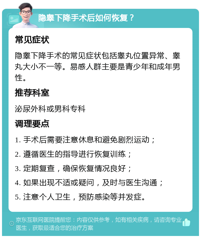 隐睾下降手术后如何恢复？ 常见症状 隐睾下降手术的常见症状包括睾丸位置异常、睾丸大小不一等。易感人群主要是青少年和成年男性。 推荐科室 泌尿外科或男科专科 调理要点 1. 手术后需要注意休息和避免剧烈运动； 2. 遵循医生的指导进行恢复训练； 3. 定期复查，确保恢复情况良好； 4. 如果出现不适或疑问，及时与医生沟通； 5. 注意个人卫生，预防感染等并发症。