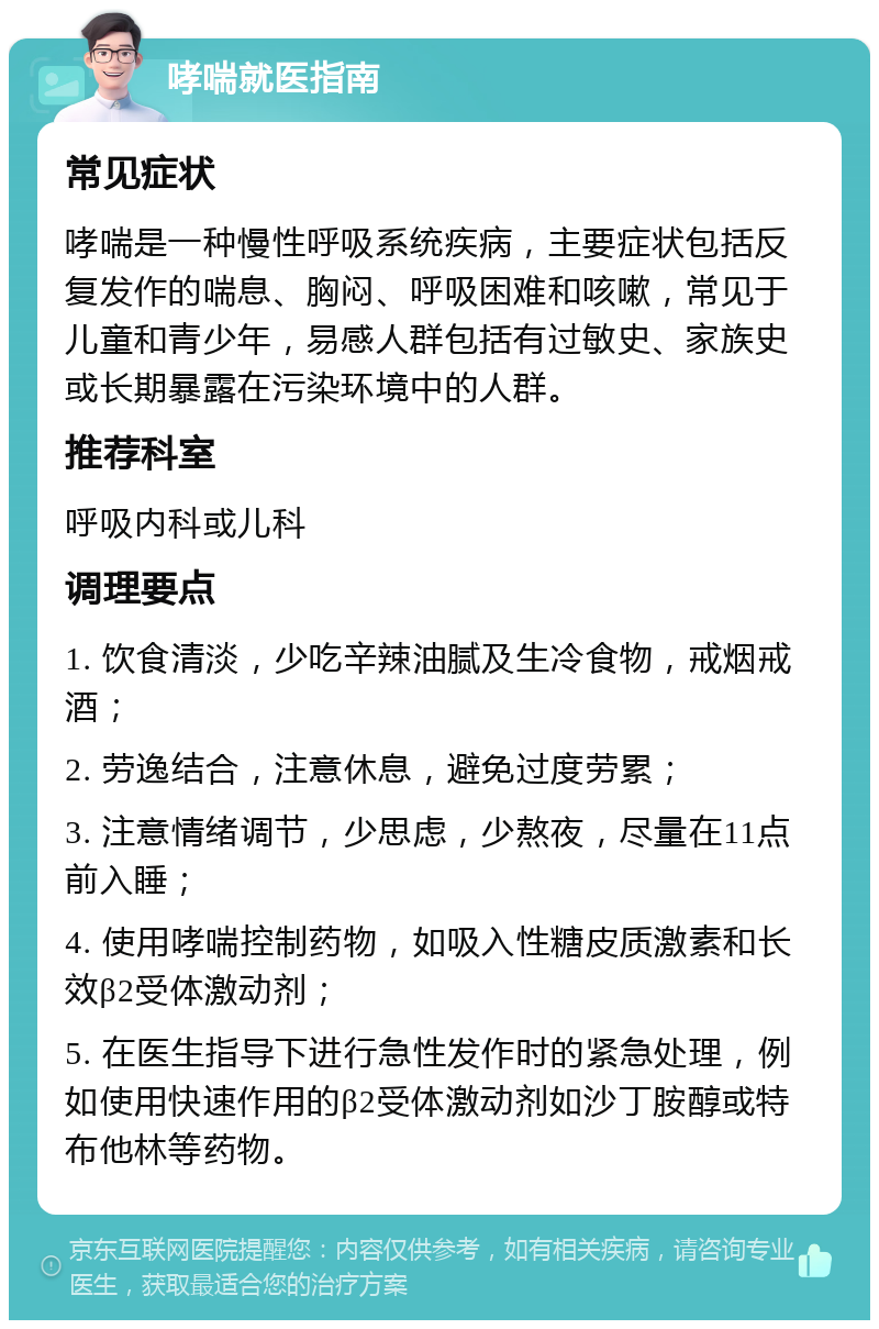 哮喘就医指南 常见症状 哮喘是一种慢性呼吸系统疾病，主要症状包括反复发作的喘息、胸闷、呼吸困难和咳嗽，常见于儿童和青少年，易感人群包括有过敏史、家族史或长期暴露在污染环境中的人群。 推荐科室 呼吸内科或儿科 调理要点 1. 饮食清淡，少吃辛辣油腻及生冷食物，戒烟戒酒； 2. 劳逸结合，注意休息，避免过度劳累； 3. 注意情绪调节，少思虑，少熬夜，尽量在11点前入睡； 4. 使用哮喘控制药物，如吸入性糖皮质激素和长效β2受体激动剂； 5. 在医生指导下进行急性发作时的紧急处理，例如使用快速作用的β2受体激动剂如沙丁胺醇或特布他林等药物。