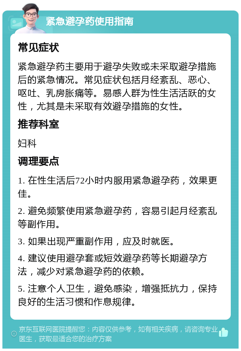 紧急避孕药使用指南 常见症状 紧急避孕药主要用于避孕失败或未采取避孕措施后的紧急情况。常见症状包括月经紊乱、恶心、呕吐、乳房胀痛等。易感人群为性生活活跃的女性，尤其是未采取有效避孕措施的女性。 推荐科室 妇科 调理要点 1. 在性生活后72小时内服用紧急避孕药，效果更佳。 2. 避免频繁使用紧急避孕药，容易引起月经紊乱等副作用。 3. 如果出现严重副作用，应及时就医。 4. 建议使用避孕套或短效避孕药等长期避孕方法，减少对紧急避孕药的依赖。 5. 注意个人卫生，避免感染，增强抵抗力，保持良好的生活习惯和作息规律。