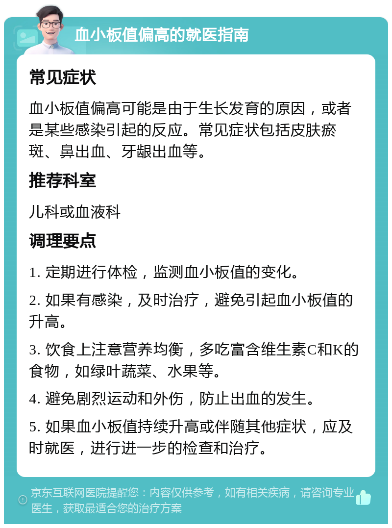 血小板值偏高的就医指南 常见症状 血小板值偏高可能是由于生长发育的原因，或者是某些感染引起的反应。常见症状包括皮肤瘀斑、鼻出血、牙龈出血等。 推荐科室 儿科或血液科 调理要点 1. 定期进行体检，监测血小板值的变化。 2. 如果有感染，及时治疗，避免引起血小板值的升高。 3. 饮食上注意营养均衡，多吃富含维生素C和K的食物，如绿叶蔬菜、水果等。 4. 避免剧烈运动和外伤，防止出血的发生。 5. 如果血小板值持续升高或伴随其他症状，应及时就医，进行进一步的检查和治疗。