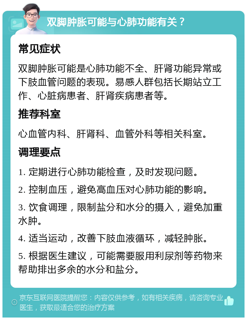 双脚肿胀可能与心肺功能有关？ 常见症状 双脚肿胀可能是心肺功能不全、肝肾功能异常或下肢血管问题的表现。易感人群包括长期站立工作、心脏病患者、肝肾疾病患者等。 推荐科室 心血管内科、肝肾科、血管外科等相关科室。 调理要点 1. 定期进行心肺功能检查，及时发现问题。 2. 控制血压，避免高血压对心肺功能的影响。 3. 饮食调理，限制盐分和水分的摄入，避免加重水肿。 4. 适当运动，改善下肢血液循环，减轻肿胀。 5. 根据医生建议，可能需要服用利尿剂等药物来帮助排出多余的水分和盐分。