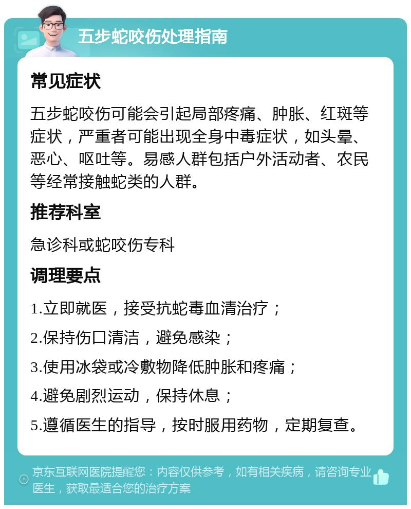 五步蛇咬伤处理指南 常见症状 五步蛇咬伤可能会引起局部疼痛、肿胀、红斑等症状，严重者可能出现全身中毒症状，如头晕、恶心、呕吐等。易感人群包括户外活动者、农民等经常接触蛇类的人群。 推荐科室 急诊科或蛇咬伤专科 调理要点 1.立即就医，接受抗蛇毒血清治疗； 2.保持伤口清洁，避免感染； 3.使用冰袋或冷敷物降低肿胀和疼痛； 4.避免剧烈运动，保持休息； 5.遵循医生的指导，按时服用药物，定期复查。