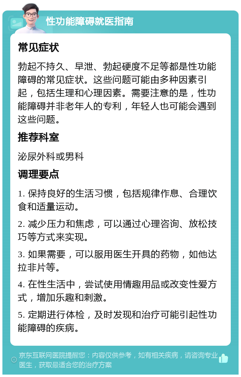 性功能障碍就医指南 常见症状 勃起不持久、早泄、勃起硬度不足等都是性功能障碍的常见症状。这些问题可能由多种因素引起，包括生理和心理因素。需要注意的是，性功能障碍并非老年人的专利，年轻人也可能会遇到这些问题。 推荐科室 泌尿外科或男科 调理要点 1. 保持良好的生活习惯，包括规律作息、合理饮食和适量运动。 2. 减少压力和焦虑，可以通过心理咨询、放松技巧等方式来实现。 3. 如果需要，可以服用医生开具的药物，如他达拉非片等。 4. 在性生活中，尝试使用情趣用品或改变性爱方式，增加乐趣和刺激。 5. 定期进行体检，及时发现和治疗可能引起性功能障碍的疾病。