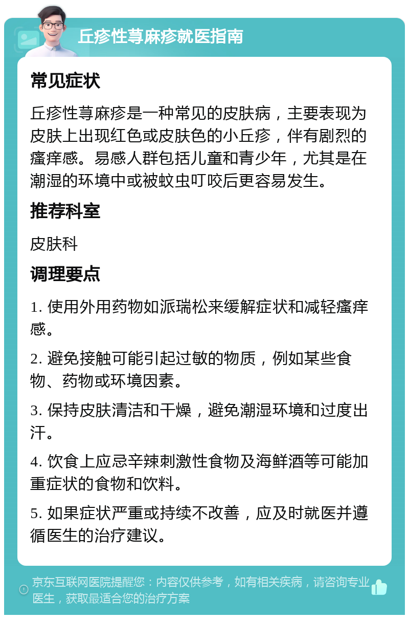 丘疹性荨麻疹就医指南 常见症状 丘疹性荨麻疹是一种常见的皮肤病，主要表现为皮肤上出现红色或皮肤色的小丘疹，伴有剧烈的瘙痒感。易感人群包括儿童和青少年，尤其是在潮湿的环境中或被蚊虫叮咬后更容易发生。 推荐科室 皮肤科 调理要点 1. 使用外用药物如派瑞松来缓解症状和减轻瘙痒感。 2. 避免接触可能引起过敏的物质，例如某些食物、药物或环境因素。 3. 保持皮肤清洁和干燥，避免潮湿环境和过度出汗。 4. 饮食上应忌辛辣刺激性食物及海鲜酒等可能加重症状的食物和饮料。 5. 如果症状严重或持续不改善，应及时就医并遵循医生的治疗建议。