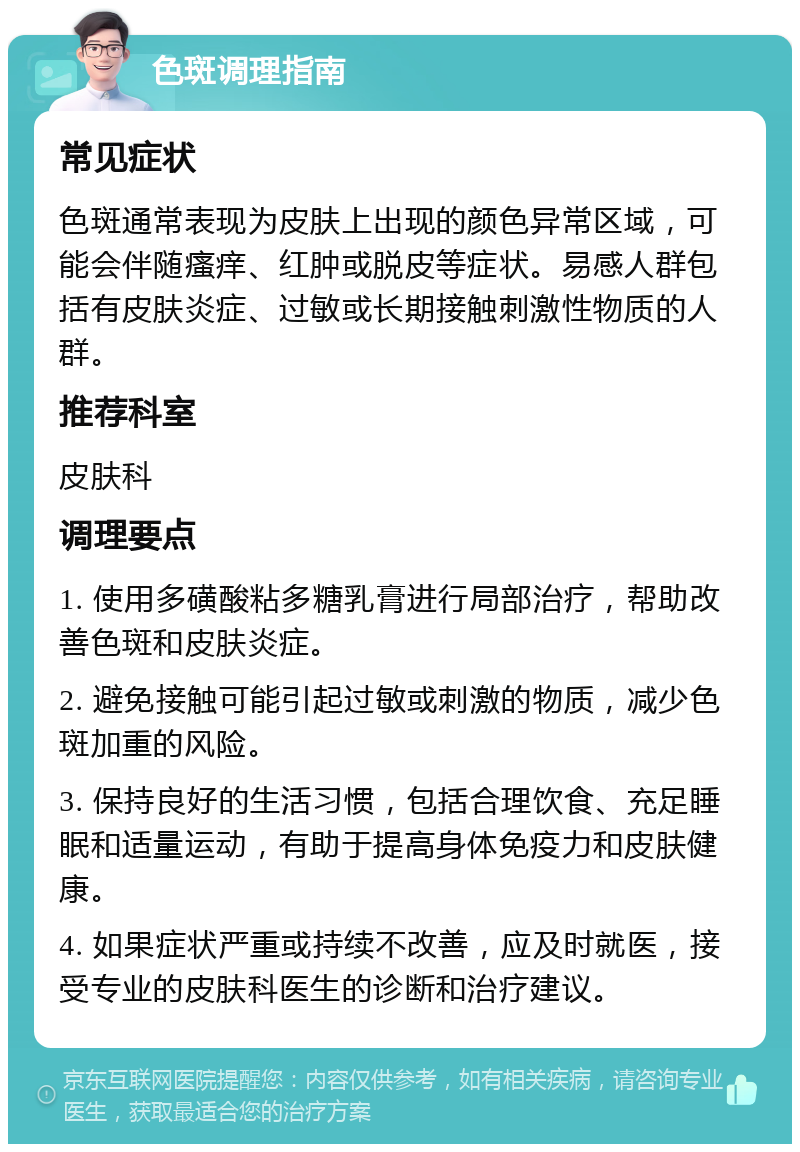 色斑调理指南 常见症状 色斑通常表现为皮肤上出现的颜色异常区域，可能会伴随瘙痒、红肿或脱皮等症状。易感人群包括有皮肤炎症、过敏或长期接触刺激性物质的人群。 推荐科室 皮肤科 调理要点 1. 使用多磺酸粘多糖乳膏进行局部治疗，帮助改善色斑和皮肤炎症。 2. 避免接触可能引起过敏或刺激的物质，减少色斑加重的风险。 3. 保持良好的生活习惯，包括合理饮食、充足睡眠和适量运动，有助于提高身体免疫力和皮肤健康。 4. 如果症状严重或持续不改善，应及时就医，接受专业的皮肤科医生的诊断和治疗建议。