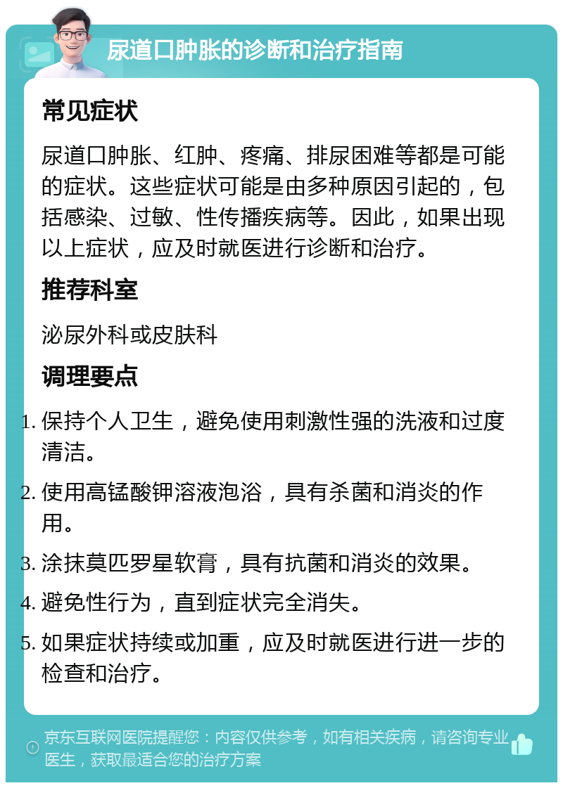 尿道口肿胀的诊断和治疗指南 常见症状 尿道口肿胀、红肿、疼痛、排尿困难等都是可能的症状。这些症状可能是由多种原因引起的，包括感染、过敏、性传播疾病等。因此，如果出现以上症状，应及时就医进行诊断和治疗。 推荐科室 泌尿外科或皮肤科 调理要点 保持个人卫生，避免使用刺激性强的洗液和过度清洁。 使用高锰酸钾溶液泡浴，具有杀菌和消炎的作用。 涂抹莫匹罗星软膏，具有抗菌和消炎的效果。 避免性行为，直到症状完全消失。 如果症状持续或加重，应及时就医进行进一步的检查和治疗。