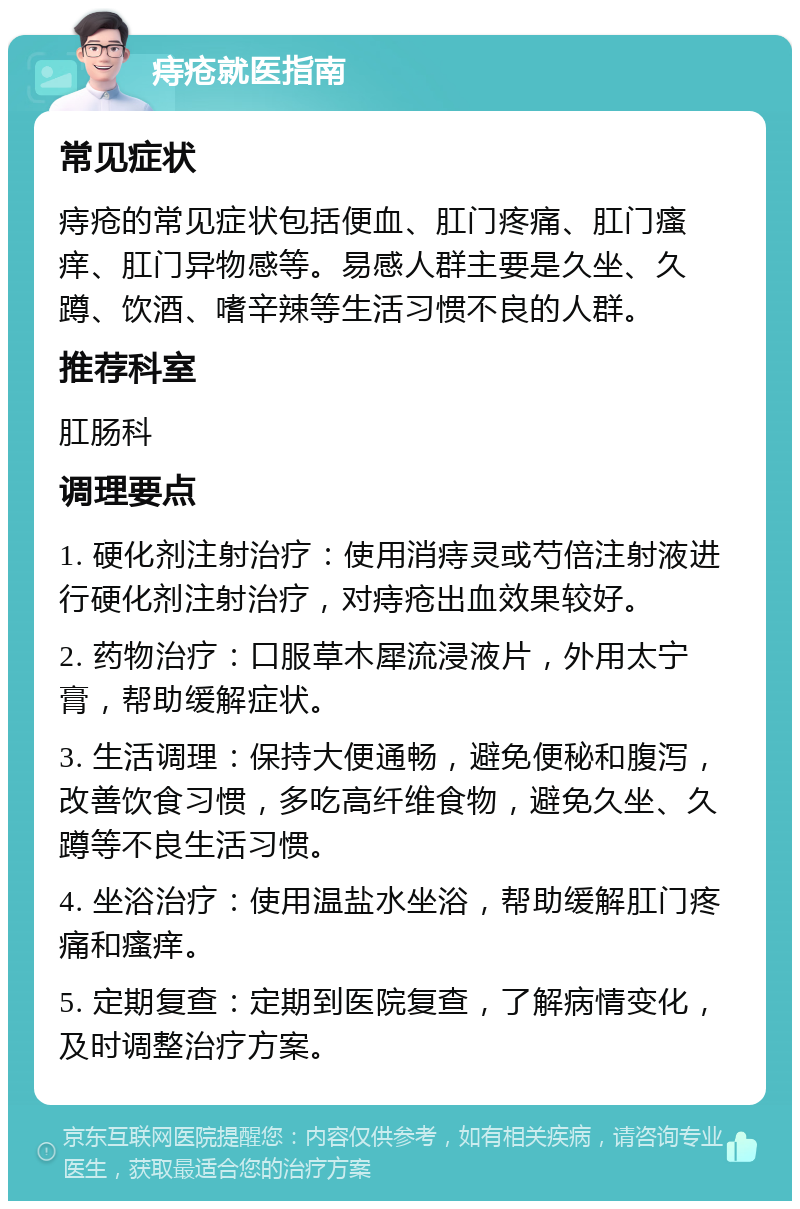 痔疮就医指南 常见症状 痔疮的常见症状包括便血、肛门疼痛、肛门瘙痒、肛门异物感等。易感人群主要是久坐、久蹲、饮酒、嗜辛辣等生活习惯不良的人群。 推荐科室 肛肠科 调理要点 1. 硬化剂注射治疗：使用消痔灵或芍倍注射液进行硬化剂注射治疗，对痔疮出血效果较好。 2. 药物治疗：口服草木犀流浸液片，外用太宁膏，帮助缓解症状。 3. 生活调理：保持大便通畅，避免便秘和腹泻，改善饮食习惯，多吃高纤维食物，避免久坐、久蹲等不良生活习惯。 4. 坐浴治疗：使用温盐水坐浴，帮助缓解肛门疼痛和瘙痒。 5. 定期复查：定期到医院复查，了解病情变化，及时调整治疗方案。