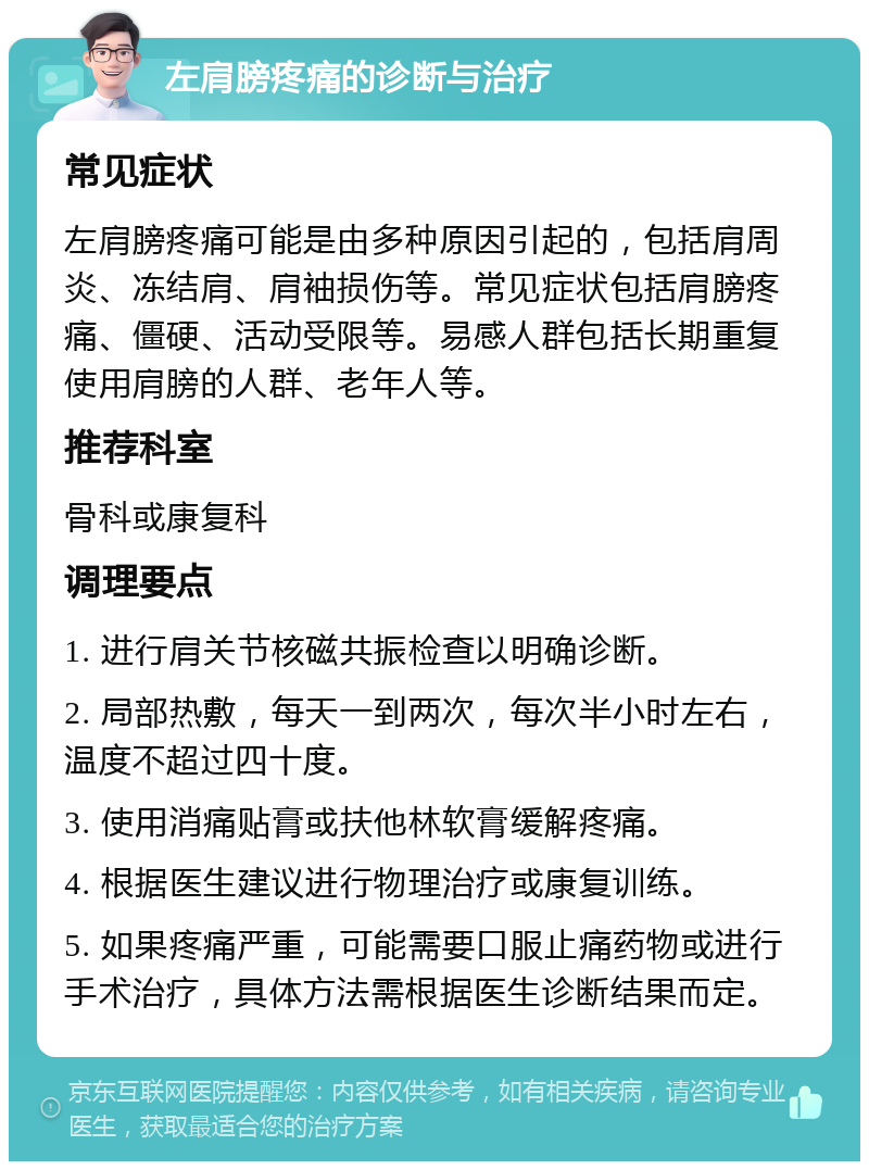 左肩膀疼痛的诊断与治疗 常见症状 左肩膀疼痛可能是由多种原因引起的，包括肩周炎、冻结肩、肩袖损伤等。常见症状包括肩膀疼痛、僵硬、活动受限等。易感人群包括长期重复使用肩膀的人群、老年人等。 推荐科室 骨科或康复科 调理要点 1. 进行肩关节核磁共振检查以明确诊断。 2. 局部热敷，每天一到两次，每次半小时左右，温度不超过四十度。 3. 使用消痛贴膏或扶他林软膏缓解疼痛。 4. 根据医生建议进行物理治疗或康复训练。 5. 如果疼痛严重，可能需要口服止痛药物或进行手术治疗，具体方法需根据医生诊断结果而定。