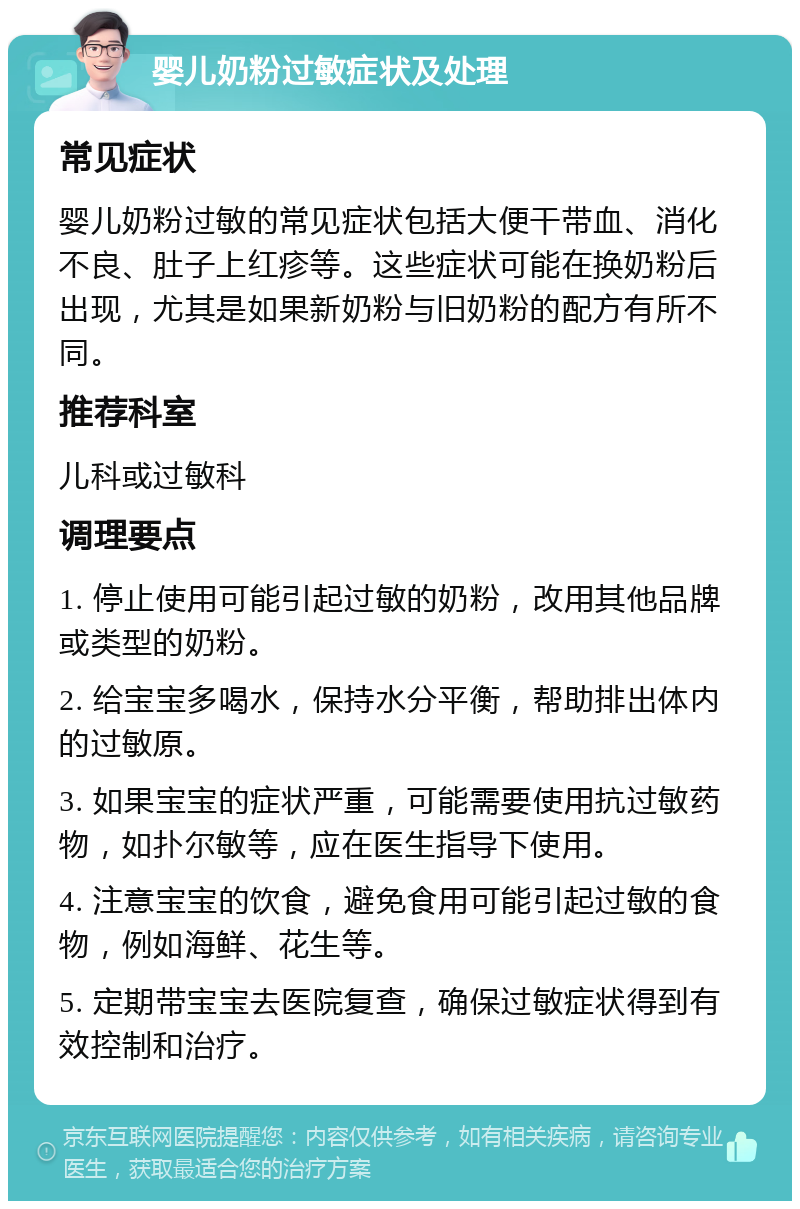 婴儿奶粉过敏症状及处理 常见症状 婴儿奶粉过敏的常见症状包括大便干带血、消化不良、肚子上红疹等。这些症状可能在换奶粉后出现，尤其是如果新奶粉与旧奶粉的配方有所不同。 推荐科室 儿科或过敏科 调理要点 1. 停止使用可能引起过敏的奶粉，改用其他品牌或类型的奶粉。 2. 给宝宝多喝水，保持水分平衡，帮助排出体内的过敏原。 3. 如果宝宝的症状严重，可能需要使用抗过敏药物，如扑尔敏等，应在医生指导下使用。 4. 注意宝宝的饮食，避免食用可能引起过敏的食物，例如海鲜、花生等。 5. 定期带宝宝去医院复查，确保过敏症状得到有效控制和治疗。