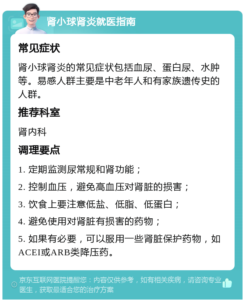 肾小球肾炎就医指南 常见症状 肾小球肾炎的常见症状包括血尿、蛋白尿、水肿等。易感人群主要是中老年人和有家族遗传史的人群。 推荐科室 肾内科 调理要点 1. 定期监测尿常规和肾功能； 2. 控制血压，避免高血压对肾脏的损害； 3. 饮食上要注意低盐、低脂、低蛋白； 4. 避免使用对肾脏有损害的药物； 5. 如果有必要，可以服用一些肾脏保护药物，如ACEI或ARB类降压药。