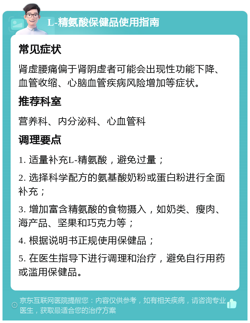 L-精氨酸保健品使用指南 常见症状 肾虚腰痛偏于肾阴虚者可能会出现性功能下降、血管收缩、心脑血管疾病风险增加等症状。 推荐科室 营养科、内分泌科、心血管科 调理要点 1. 适量补充L-精氨酸，避免过量； 2. 选择科学配方的氨基酸奶粉或蛋白粉进行全面补充； 3. 增加富含精氨酸的食物摄入，如奶类、瘦肉、海产品、坚果和巧克力等； 4. 根据说明书正规使用保健品； 5. 在医生指导下进行调理和治疗，避免自行用药或滥用保健品。