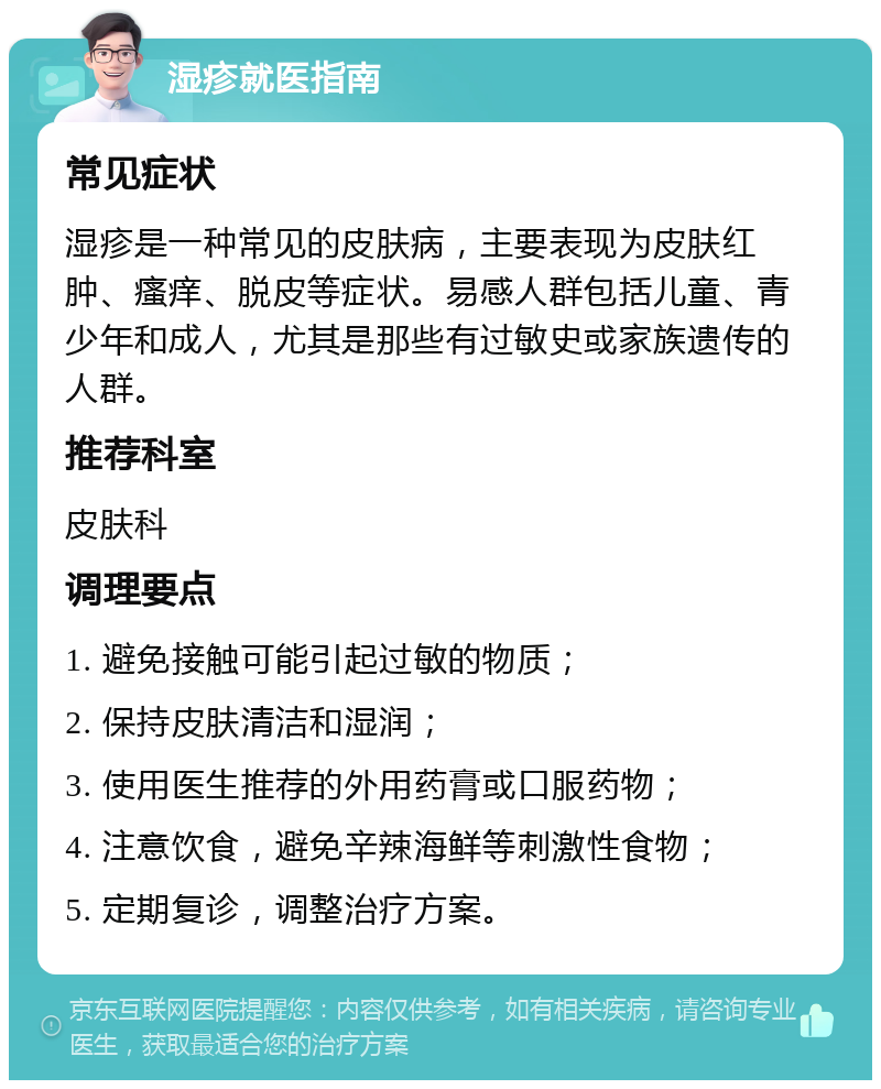 湿疹就医指南 常见症状 湿疹是一种常见的皮肤病，主要表现为皮肤红肿、瘙痒、脱皮等症状。易感人群包括儿童、青少年和成人，尤其是那些有过敏史或家族遗传的人群。 推荐科室 皮肤科 调理要点 1. 避免接触可能引起过敏的物质； 2. 保持皮肤清洁和湿润； 3. 使用医生推荐的外用药膏或口服药物； 4. 注意饮食，避免辛辣海鲜等刺激性食物； 5. 定期复诊，调整治疗方案。