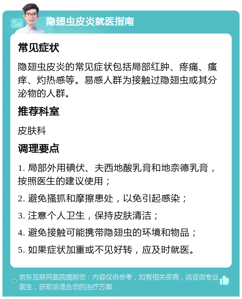 隐翅虫皮炎就医指南 常见症状 隐翅虫皮炎的常见症状包括局部红肿、疼痛、瘙痒、灼热感等。易感人群为接触过隐翅虫或其分泌物的人群。 推荐科室 皮肤科 调理要点 1. 局部外用碘伏、夫西地酸乳膏和地奈德乳膏，按照医生的建议使用； 2. 避免搔抓和摩擦患处，以免引起感染； 3. 注意个人卫生，保持皮肤清洁； 4. 避免接触可能携带隐翅虫的环境和物品； 5. 如果症状加重或不见好转，应及时就医。