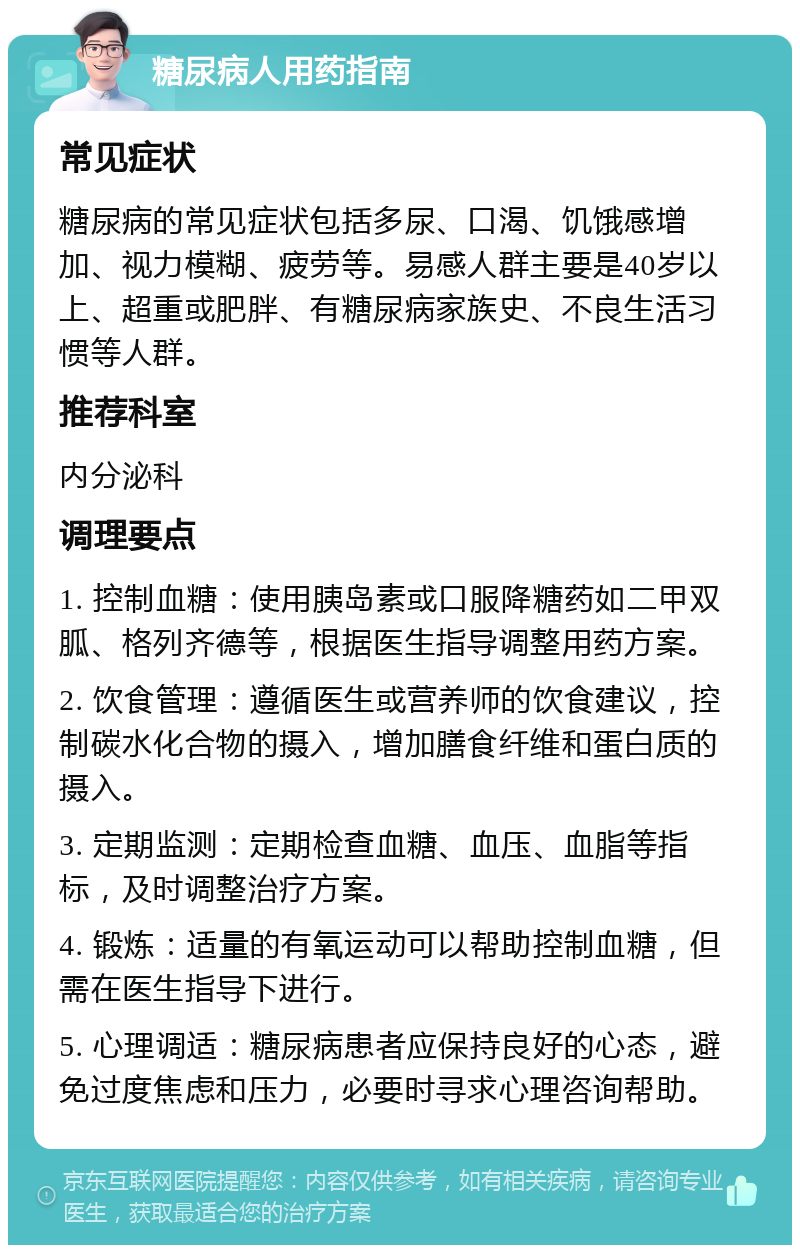 糖尿病人用药指南 常见症状 糖尿病的常见症状包括多尿、口渴、饥饿感增加、视力模糊、疲劳等。易感人群主要是40岁以上、超重或肥胖、有糖尿病家族史、不良生活习惯等人群。 推荐科室 内分泌科 调理要点 1. 控制血糖：使用胰岛素或口服降糖药如二甲双胍、格列齐德等，根据医生指导调整用药方案。 2. 饮食管理：遵循医生或营养师的饮食建议，控制碳水化合物的摄入，增加膳食纤维和蛋白质的摄入。 3. 定期监测：定期检查血糖、血压、血脂等指标，及时调整治疗方案。 4. 锻炼：适量的有氧运动可以帮助控制血糖，但需在医生指导下进行。 5. 心理调适：糖尿病患者应保持良好的心态，避免过度焦虑和压力，必要时寻求心理咨询帮助。