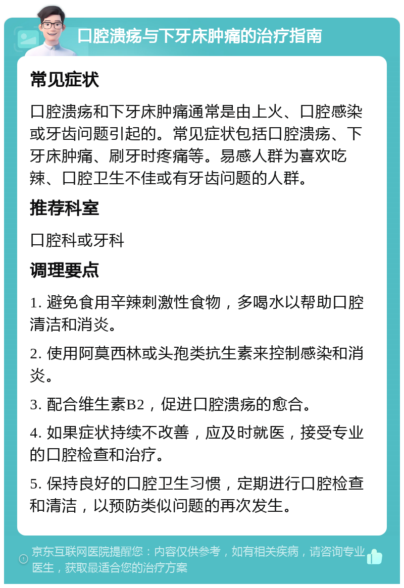 口腔溃疡与下牙床肿痛的治疗指南 常见症状 口腔溃疡和下牙床肿痛通常是由上火、口腔感染或牙齿问题引起的。常见症状包括口腔溃疡、下牙床肿痛、刷牙时疼痛等。易感人群为喜欢吃辣、口腔卫生不佳或有牙齿问题的人群。 推荐科室 口腔科或牙科 调理要点 1. 避免食用辛辣刺激性食物，多喝水以帮助口腔清洁和消炎。 2. 使用阿莫西林或头孢类抗生素来控制感染和消炎。 3. 配合维生素B2，促进口腔溃疡的愈合。 4. 如果症状持续不改善，应及时就医，接受专业的口腔检查和治疗。 5. 保持良好的口腔卫生习惯，定期进行口腔检查和清洁，以预防类似问题的再次发生。